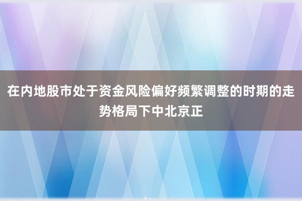 在内地股市处于资金风险偏好频繁调整的时期的走势格局下中北京正