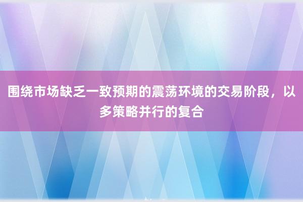 围绕市场缺乏一致预期的震荡环境的交易阶段，以多策略并行的复合