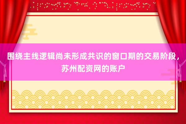 围绕主线逻辑尚未形成共识的窗口期的交易阶段,苏州配资网的账户