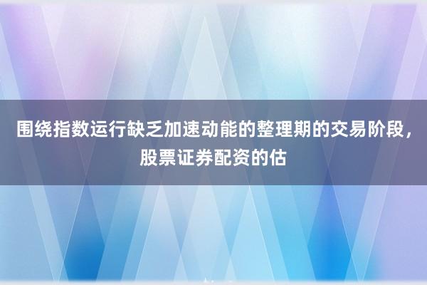 围绕指数运行缺乏加速动能的整理期的交易阶段，股票证券配资的估