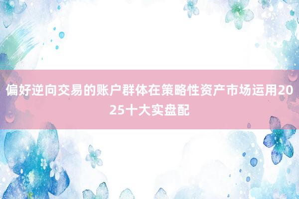 偏好逆向交易的账户群体在策略性资产市场运用2025十大实盘配