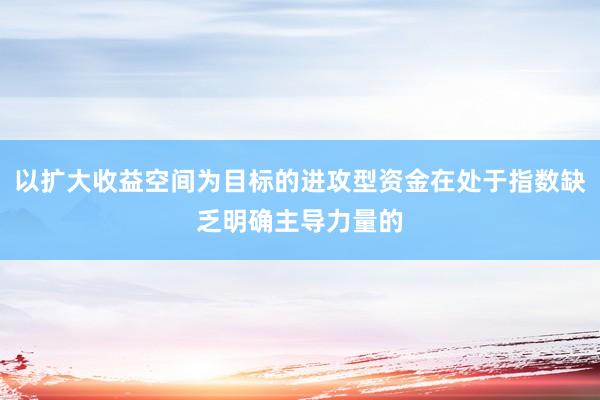 以扩大收益空间为目标的进攻型资金在处于指数缺乏明确主导力量的