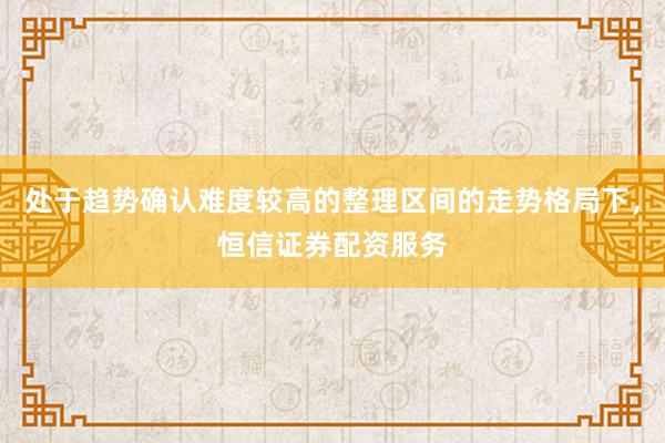处于趋势确认难度较高的整理区间的走势格局下，恒信证券配资服务