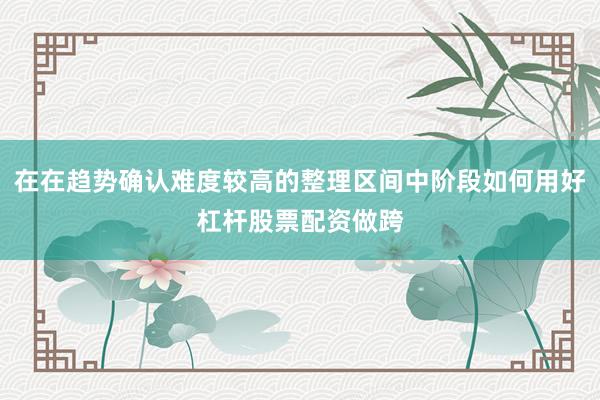 在在趋势确认难度较高的整理区间中阶段如何用好杠杆股票配资做跨