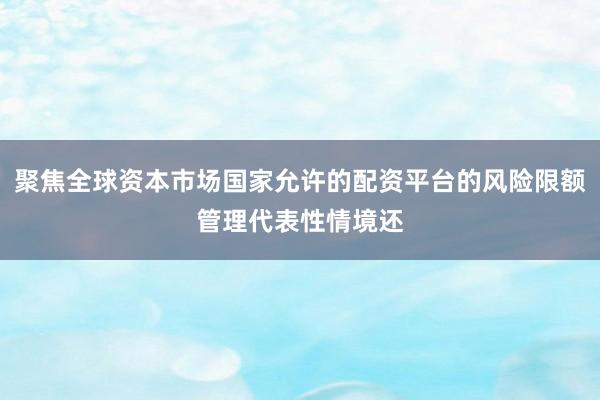 聚焦全球资本市场国家允许的配资平台的风险限额管理代表性情境还