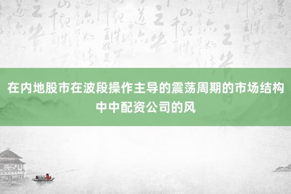 在内地股市在波段操作主导的震荡周期的市场结构中中配资公司的风