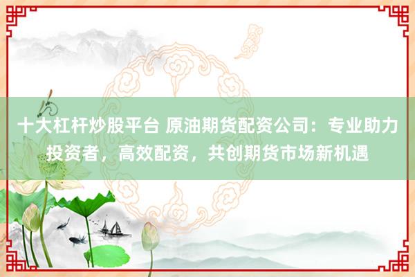 十大杠杆炒股平台 原油期货配资公司：专业助力投资者，高效配资，共创期货市场新机遇
