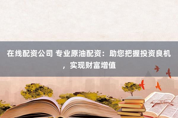 在线配资公司 专业原油配资：助您把握投资良机，实现财富增值