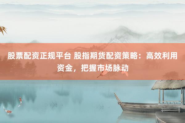 股票配资正规平台 股指期货配资策略：高效利用资金，把握市场脉动
