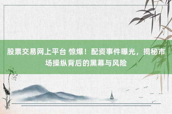 股票交易网上平台 惊爆！配资事件曝光，揭秘市场操纵背后的黑幕与风险