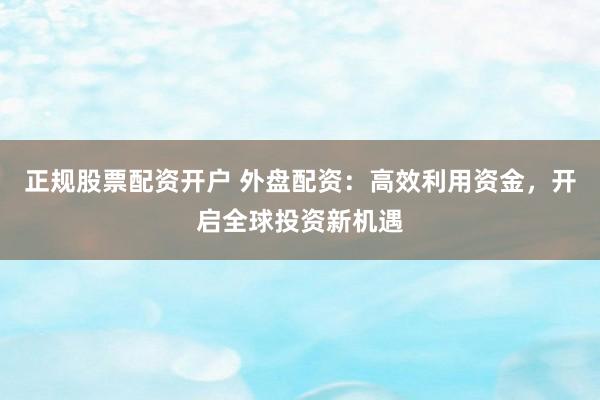正规股票配资开户 外盘配资：高效利用资金，开启全球投资新机遇