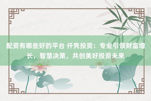 配资有哪些好的平台 仟隽投资：专业引领财富增长，智慧决策，共创美好投资未来
