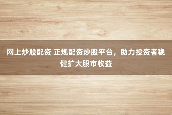 网上炒股配资 正规配资炒股平台，助力投资者稳健扩大股市收益