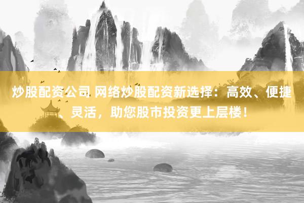 炒股配资公司 网络炒股配资新选择：高效、便捷、灵活，助您股市投资更上层楼！