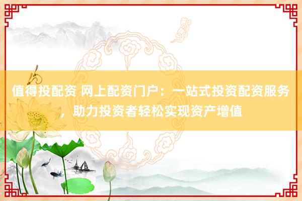 值得投配资 网上配资门户：一站式投资配资服务，助力投资者轻松实现资产增值