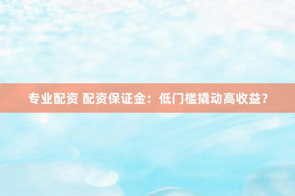 专业配资 配资保证金：低门槛撬动高收益？
