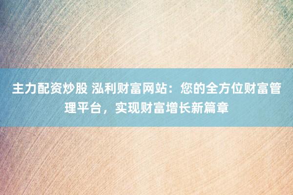 主力配资炒股 泓利财富网站：您的全方位财富管理平台，实现财富增长新篇章