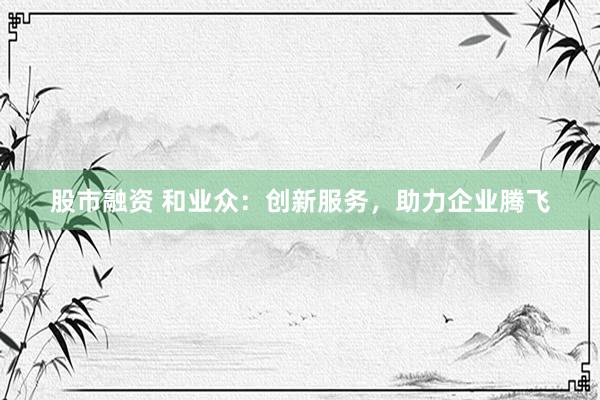 股市融资 和业众：创新服务，助力企业腾飞