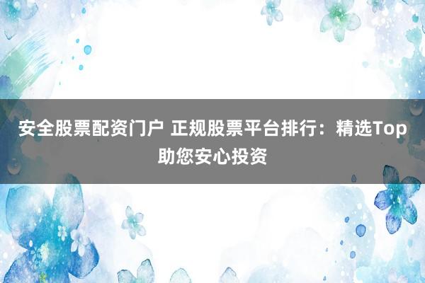 安全股票配资门户 正规股票平台排行：精选Top助您安心投资