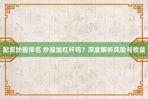 配资炒股排名 炒股加杠杆吗？深度解析风险与收益