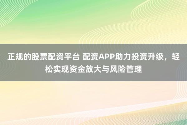 正规的股票配资平台 配资APP助力投资升级，轻松实现资金放大与风险管理