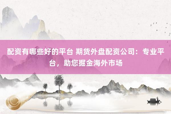 配资有哪些好的平台 期货外盘配资公司：专业平台，助您掘金海外市场