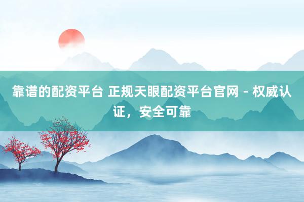 靠谱的配资平台 正规天眼配资平台官网 - 权威认证，安全可靠