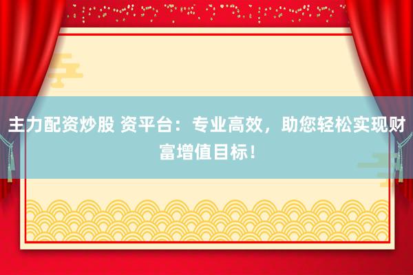 主力配资炒股 资平台：专业高效，助您轻松实现财富增值目标！