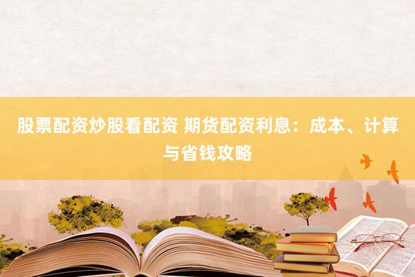 股票配资炒股看配资 期货配资利息：成本、计算与省钱攻略