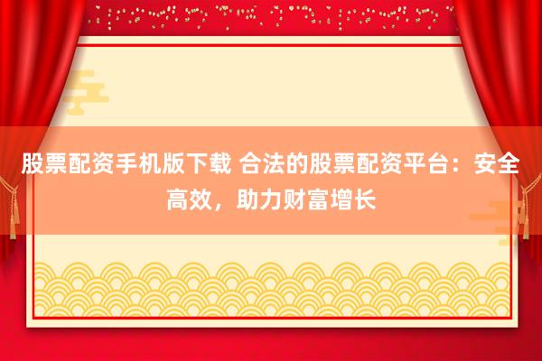 股票配资手机版下载 合法的股票配资平台：安全高效，助力财富增长