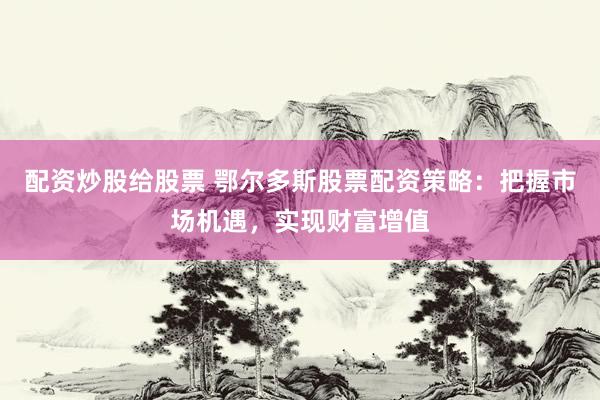 配资炒股给股票 鄂尔多斯股票配资策略：把握市场机遇，实现财富增值