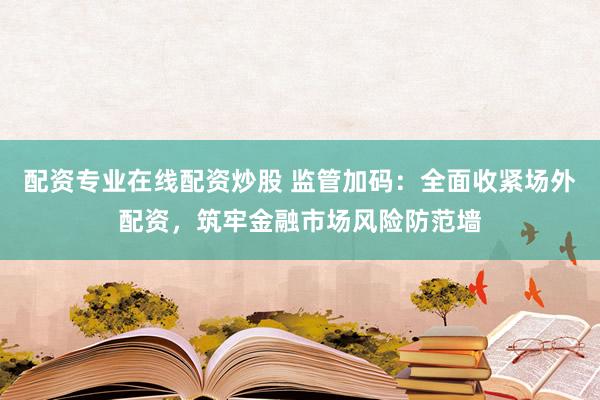 配资专业在线配资炒股 监管加码：全面收紧场外配资，筑牢金融市场风险防范墙