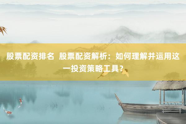 股票配资排名 股票配资解析:如何理解并运用这一投资策略工具?