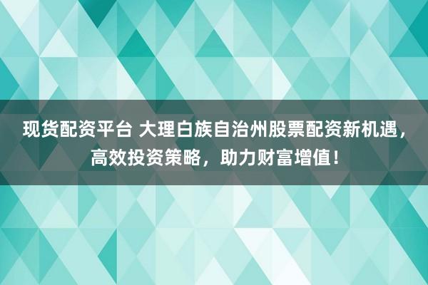 现货配资平台 大理白族自治州股票配资新机遇,高效投资策略,助力财富增值!