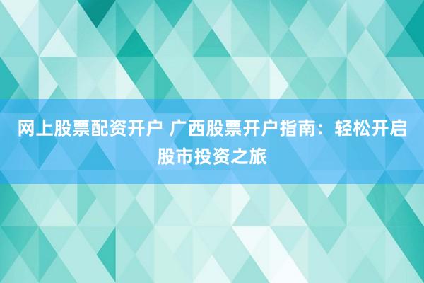 网上股票配资开户 广西股票开户指南:轻松开启股市投资之旅