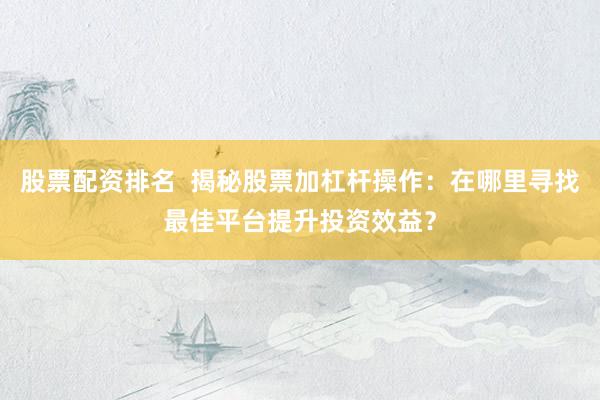 股票配资排名  揭秘股票加杠杆操作：在哪里寻找最佳平台提升投资效益？