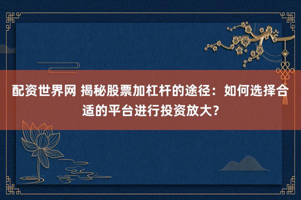 配资世界网 揭秘股票加杠杆的途径：如何选择合适的平台进行投资放大？