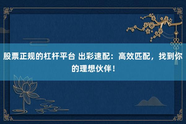 股票正规的杠杆平台 出彩速配:高效匹配,找到你的理想伙伴!