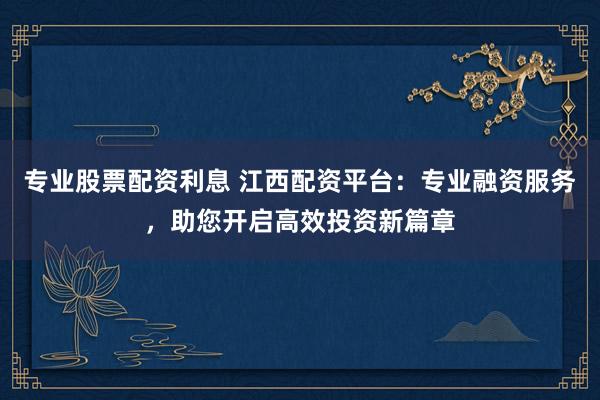 专业股票配资利息 江西配资平台：专业融资服务，助您开启高效投资新篇章