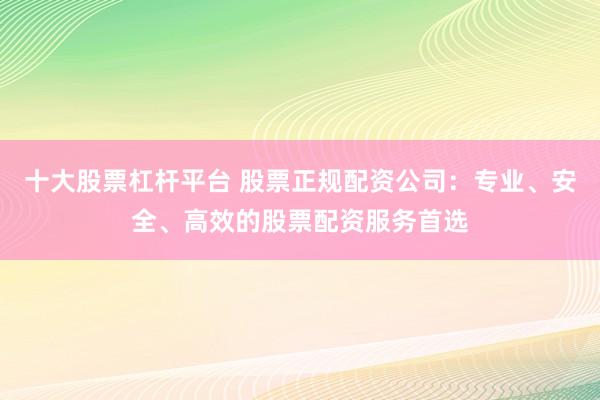 十大股票杠杆平台 股票正规配资公司：专业、安全、高效的股票配资服务首选