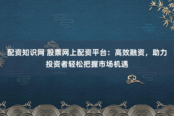配资知识网 股票网上配资平台：高效融资，助力投资者轻松把握市场机遇