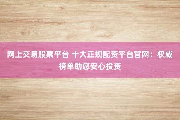 网上交易股票平台 十大正规配资平台官网：权威榜单助您安心投资
