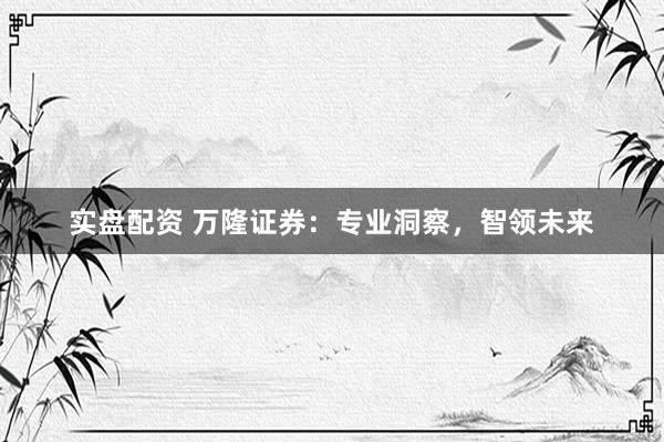 实盘配资 万隆证券：专业洞察，智领未来