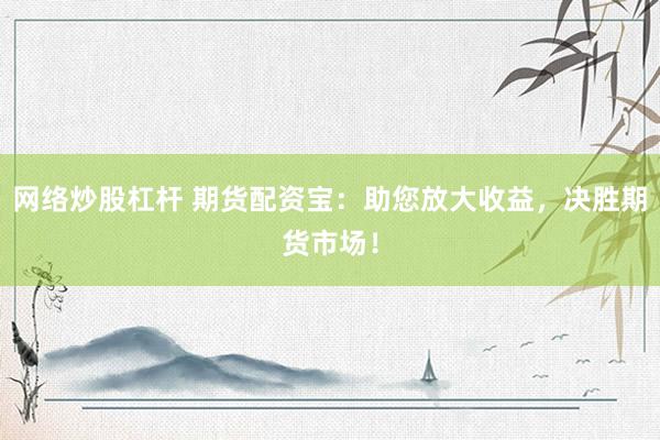 网络炒股杠杆 期货配资宝：助您放大收益，决胜期货市场！