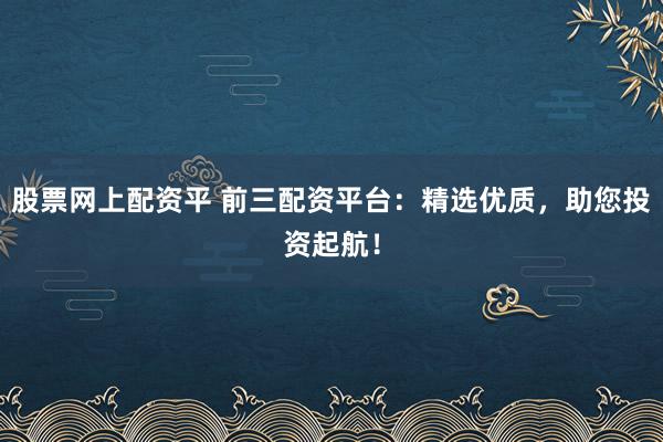 股票网上配资平 前三配资平台：精选优质，助您投资起航！