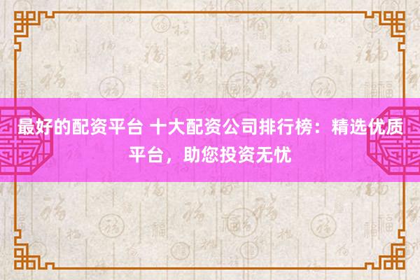最好的配资平台 十大配资公司排行榜：精选优质平台，助您投资无忧