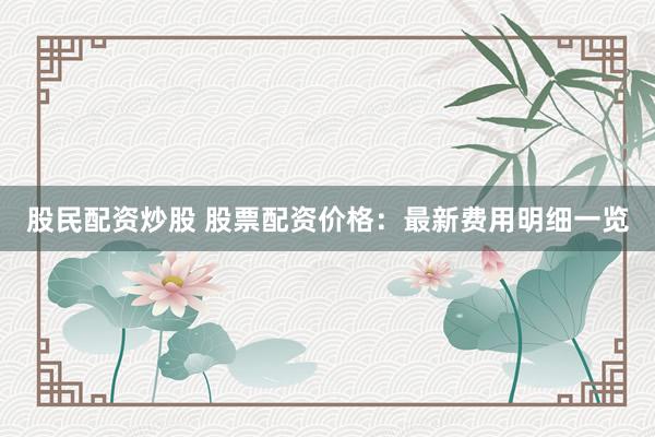 股民配资炒股 股票配资价格：最新费用明细一览