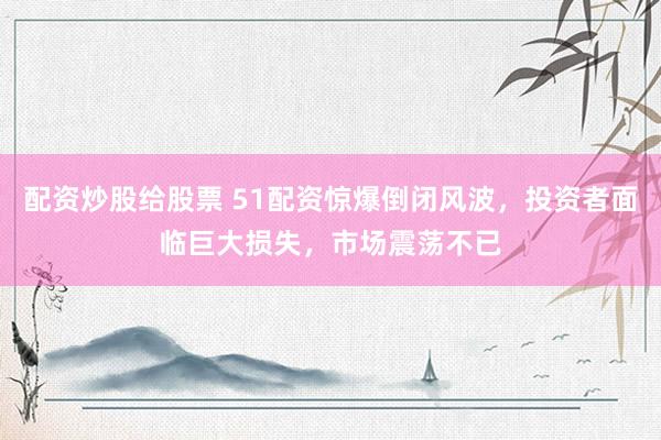 配资炒股给股票 51配资惊爆倒闭风波，投资者面临巨大损失，市场震荡不已
