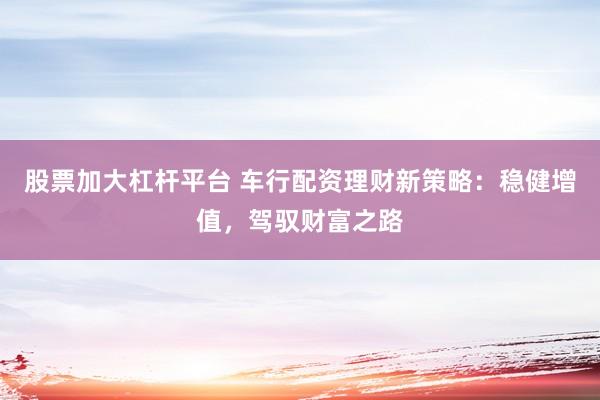 股票加大杠杆平台 车行配资理财新策略：稳健增值，驾驭财富之路