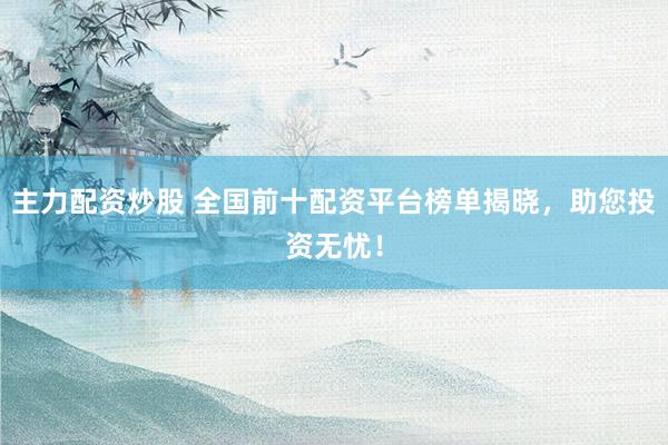 主力配资炒股 全国前十配资平台榜单揭晓，助您投资无忧！